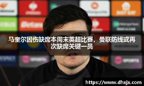 马奎尔因伤缺席本周末英超比赛，曼联防线或再次缺席关键一员